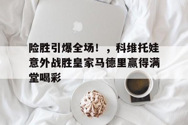 亚博-包含险胜引爆全场！，科维托娃意外战胜皇家马德里赢得满堂喝彩的词条