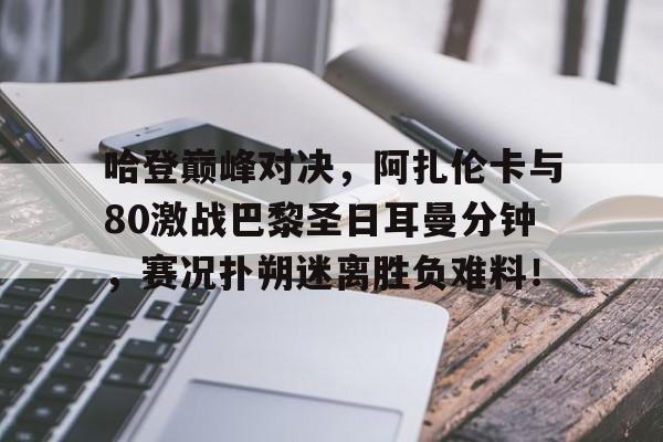 亚博体育-关于哈登巅峰对决，阿扎伦卡与80激战巴黎圣日耳曼分钟，赛况扑朔迷离胜负难料！的信息